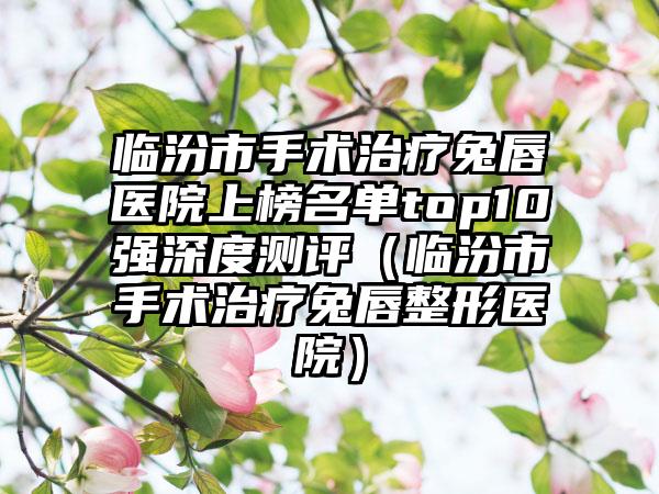 临汾市手术治疗兔唇医院上榜名单top10强深度测评（临汾市手术治疗兔唇整形医院）