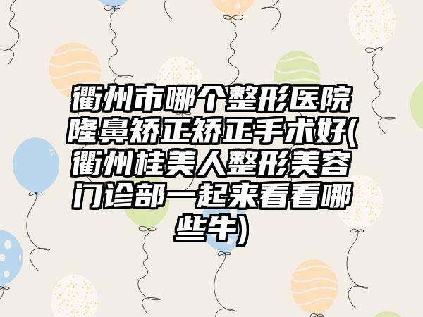 衢州市哪个整形医院隆鼻矫正矫正手术好(衢州桂美人整形美容门诊部一起来看看哪些牛)