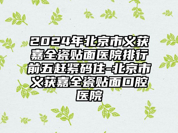 2024年北京市义获嘉全瓷贴面医院排行前五赶紧码住-北京市义获嘉全瓷贴面口腔医院