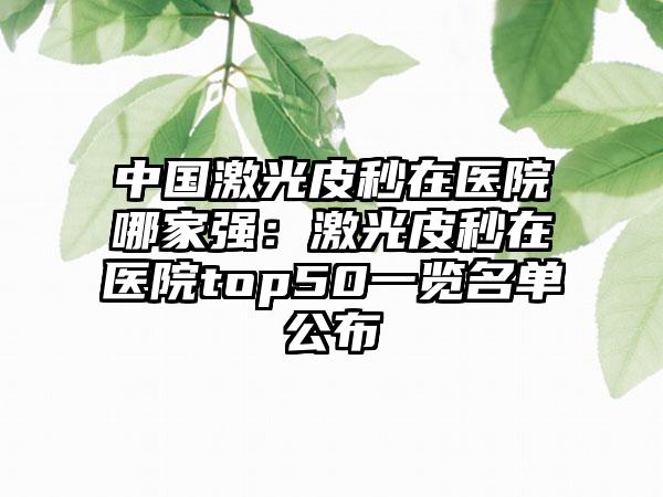 中国激光皮秒在医院哪家强：激光皮秒在医院top50一览名单公布