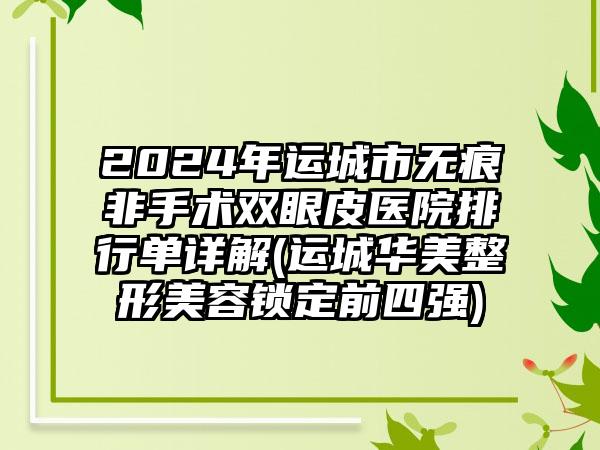 2024年运城市无痕非手术双眼皮医院排行单详解(运城华美整形美容锁定前四强)