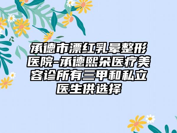 承德市漂红乳晕整形医院-承德熙朵医疗美容诊所有三甲和私立医生供选择