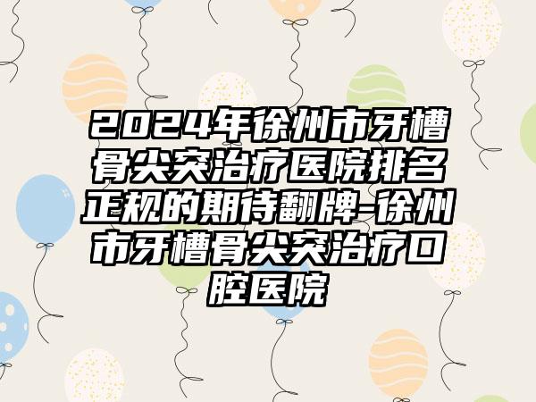 2024年徐州市牙槽骨尖突治疗医院排名正规的期待翻牌-徐州市牙槽骨尖突治疗口腔医院