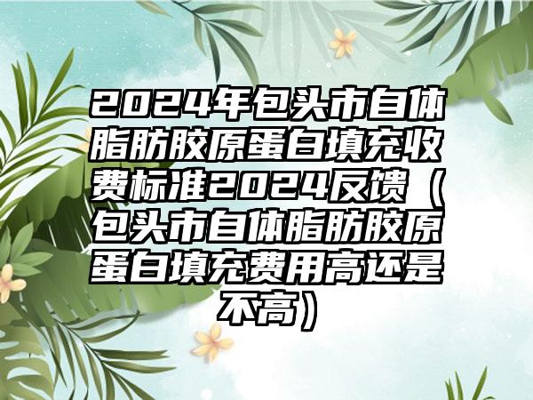 2024年包头市自体脂肪胶原蛋白填充收费标准2024反馈（包头市自体脂肪胶原蛋白填充费用高还是不高）