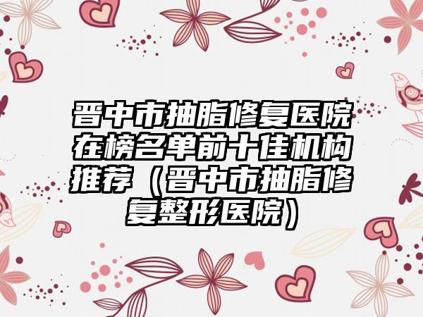 晋中市抽脂修复医院在榜名单前十佳机构推荐（晋中市抽脂修复整形医院）