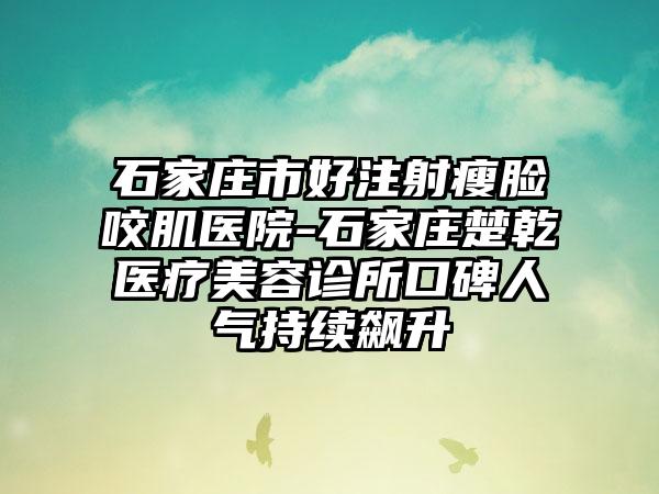 石家庄市好注射瘦脸咬肌医院-石家庄楚乾医疗美容诊所口碑人气持续飙升