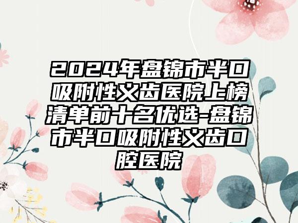 2024年盘锦市半口吸附性义齿医院上榜清单前十名优选-盘锦市半口吸附性义齿口腔医院