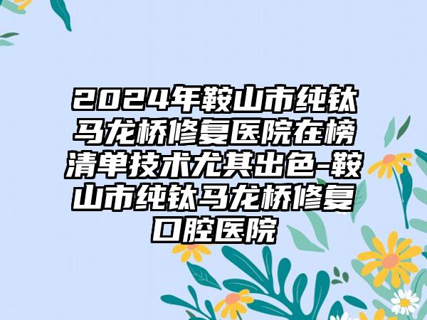 2024年鞍山市纯钛马龙桥修复医院在榜清单技术尤其出色-鞍山市纯钛马龙桥修复口腔医院