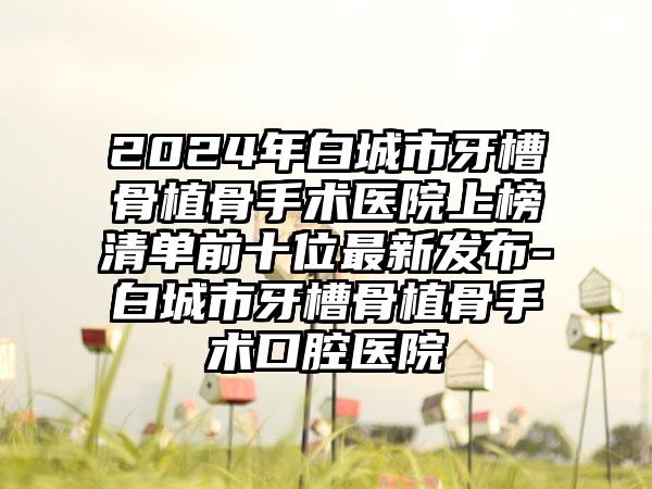 2024年白城市牙槽骨植骨手术医院上榜清单前十位最新发布-白城市牙槽骨植骨手术口腔医院