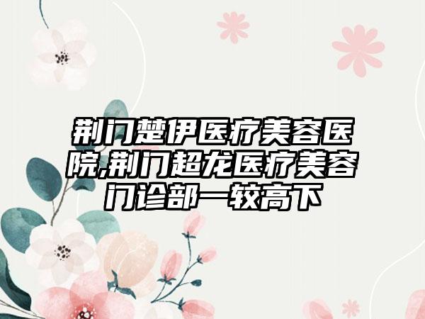 荆门楚伊医疗美容医院,荆门超龙医疗美容门诊部一较高下