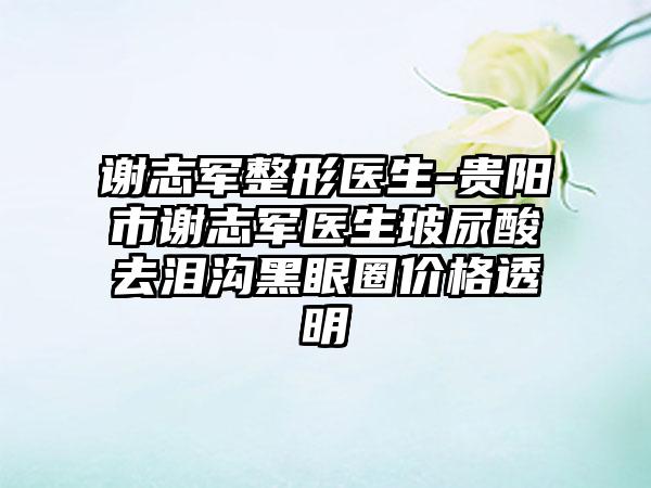 谢志军整形医生-贵阳市谢志军医生玻尿酸去泪沟黑眼圈价格透明