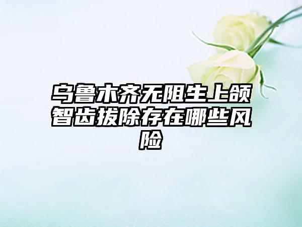 乌鲁木齐无阻生上颌智齿拔除存在哪些风险