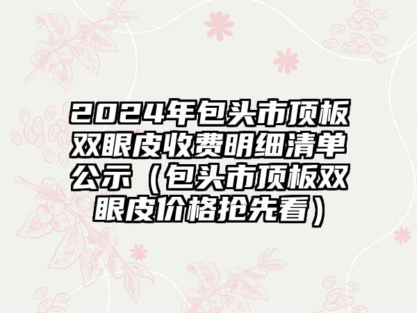 2024年包头市顶板双眼皮收费明细清单公示（包头市顶板双眼皮价格抢先看）