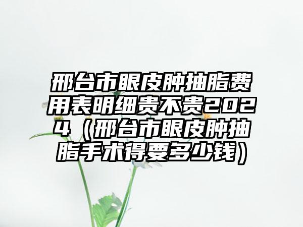 邢台市眼皮肿抽脂费用表明细贵不贵2024（邢台市眼皮肿抽脂手术得要多少钱）