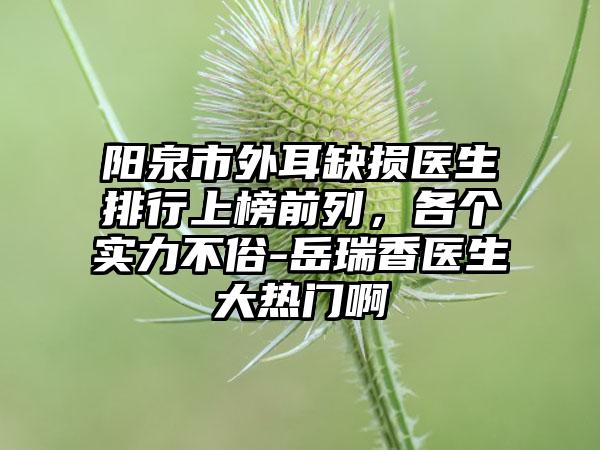 阳泉市外耳缺损医生排行上榜前列，各个实力不俗-岳瑞香医生大热门啊