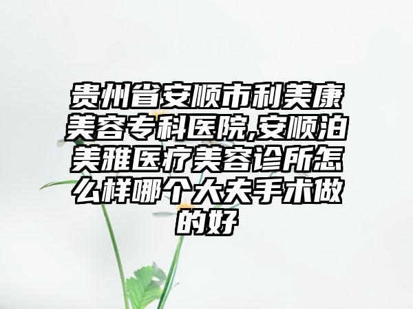 贵州省安顺市利美康美容专科医院,安顺泊美雅医疗美容诊所怎么样哪个大夫手术做的好