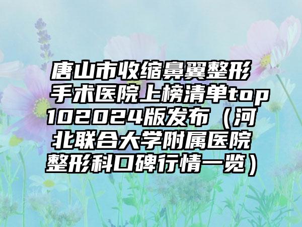 唐山市收缩鼻翼整形手术医院上榜清单top102024版发布（河北联合大学附属医院整形科口碑行情一览）