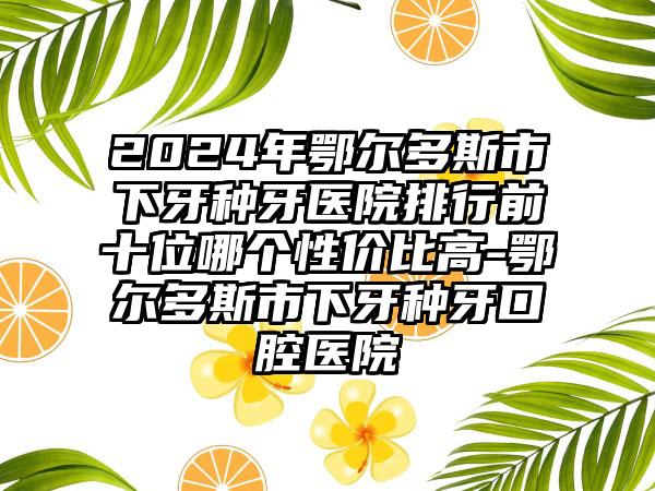 2024年鄂尔多斯市下牙种牙医院排行前十位哪个性价比高-鄂尔多斯市下牙种牙口腔医院