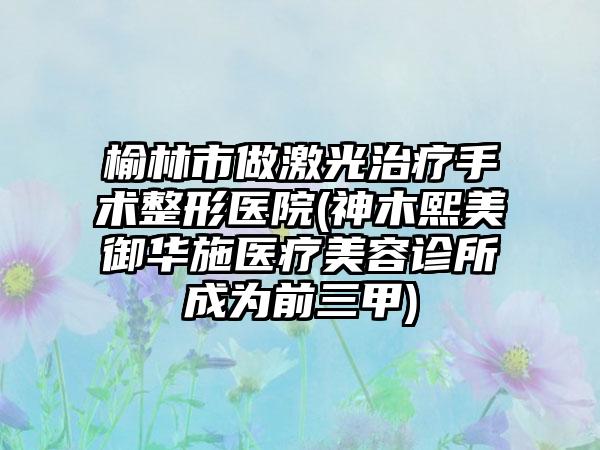 榆林市做激光治疗手术整形医院(神木熙美御华施医疗美容诊所成为前三甲)