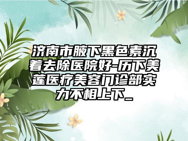 济南市腋下黑色素沉着去除医院好-历下美莲医疗美容门诊部实力不相上下_