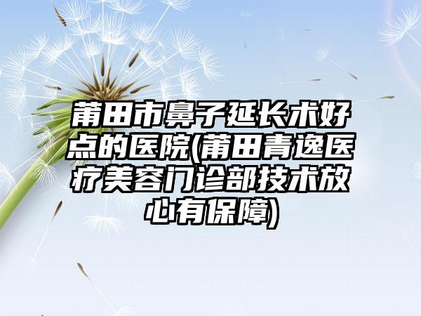 莆田市鼻子延长术好点的医院(莆田青逸医疗美容门诊部技术放心有保障)