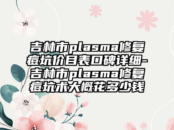 吉林市plasma修复痘坑价目表口碑详细-吉林市plasma修复痘坑术大概花多少钱