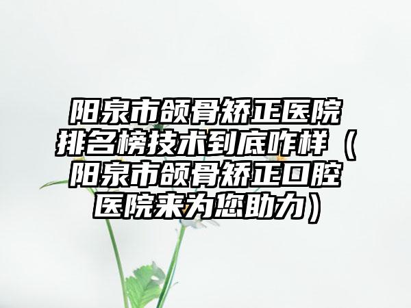 阳泉市颌骨矫正医院排名榜技术到底咋样（阳泉市颌骨矫正口腔医院来为您助力）