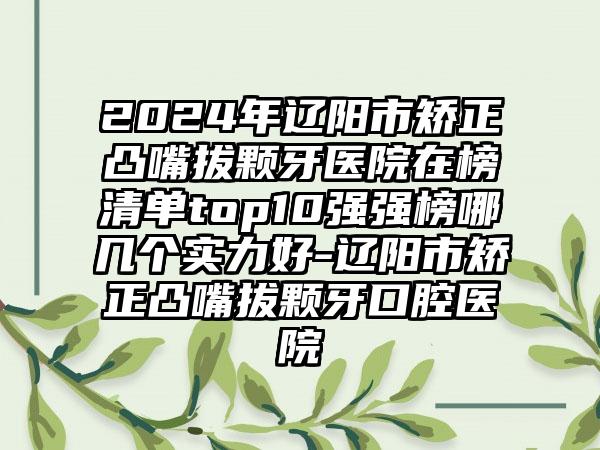 2024年辽阳市矫正凸嘴拔颗牙医院在榜清单top10强强榜哪几个实力好-辽阳市矫正凸嘴拔颗牙口腔医院