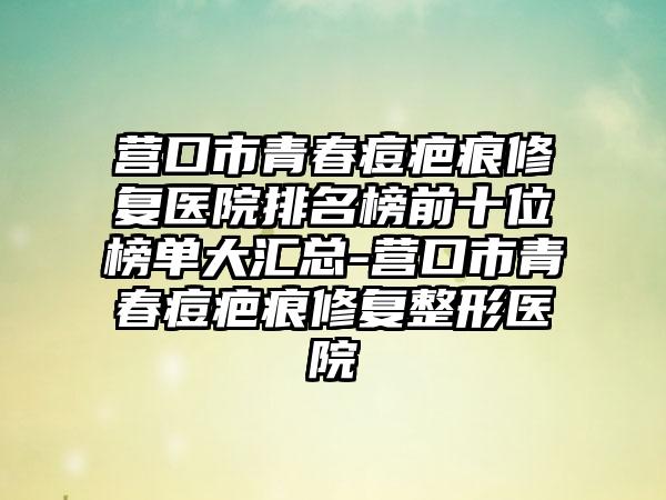 营口市青春痘疤痕修复医院排名榜前十位榜单大汇总-营口市青春痘疤痕修复整形医院