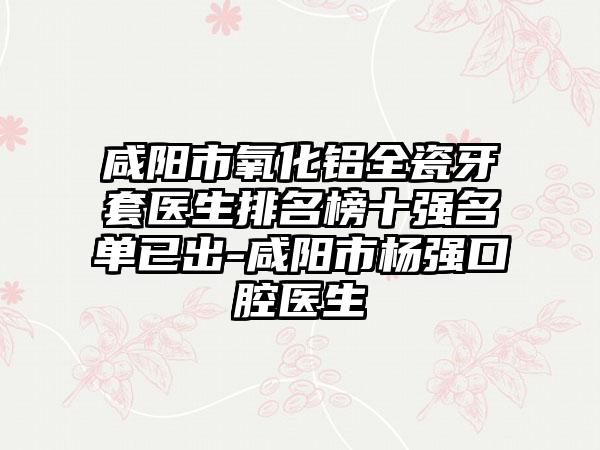 咸阳市氧化铝全瓷牙套医生排名榜十强名单已出-咸阳市杨强口腔医生