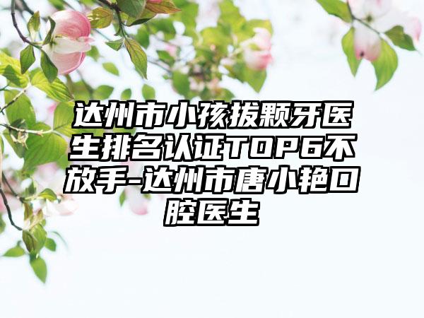 达州市小孩拔颗牙医生排名认证TOP6不放手-达州市唐小艳口腔医生