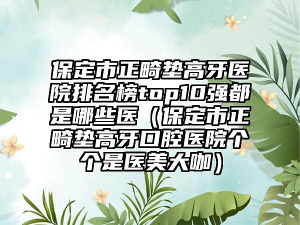 保定市正畸垫高牙医院排名榜top10强都是哪些医（保定市正畸垫高牙口腔医院个个是医美大咖）