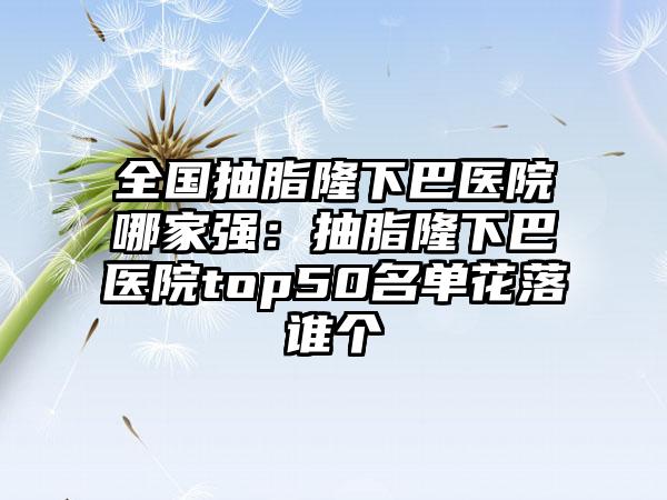 全国抽脂隆下巴医院哪家强：抽脂隆下巴医院top50名单花落谁个