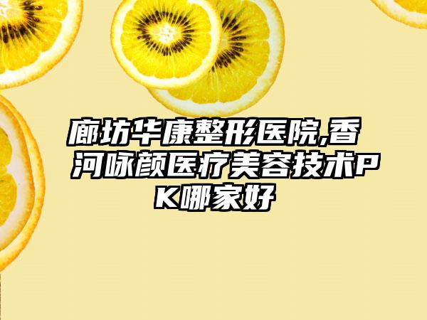 廊坊华康整形医院,香河咏颜医疗美容技术PK哪家好