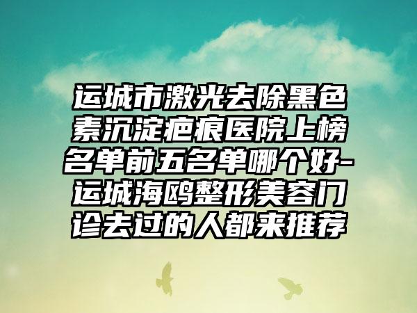 运城市激光去除黑色素沉淀疤痕医院上榜名单前五名单哪个好-运城海鸥整形美容门诊去过的人都来推荐