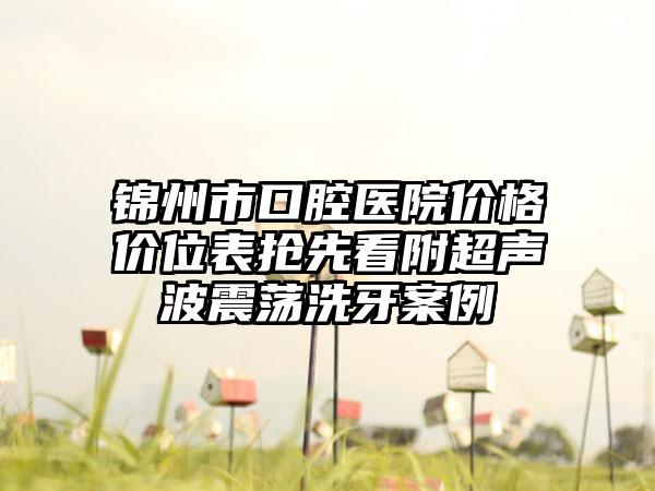 锦州市口腔医院价格价位表抢先看附超声波震荡洗牙案例