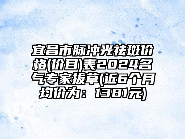 宜昌市脉冲光祛斑价格(价目)表2024名气专家拔草(近6个月均价为：1381元)