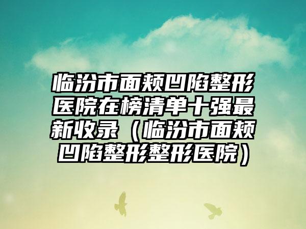 临汾市面颊凹陷整形医院在榜清单十强最新收录（临汾市面颊凹陷整形整形医院）