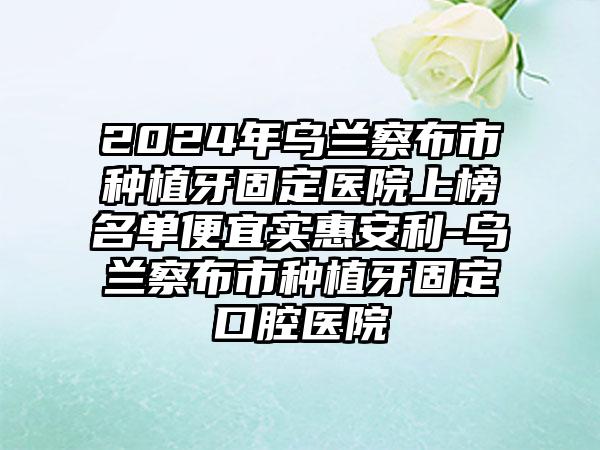 2024年乌兰察布市种植牙固定医院上榜名单便宜实惠安利-乌兰察布市种植牙固定口腔医院