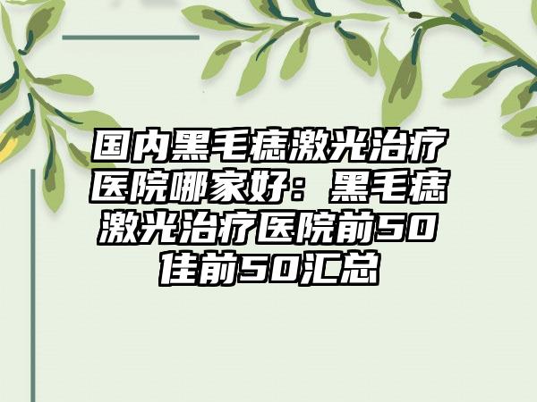 国内黑毛痣激光治疗医院哪家好：黑毛痣激光治疗医院前50佳前50汇总