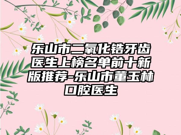 乐山市二氧化锆牙齿医生上榜名单前十新版推荐-乐山市董玉林口腔医生