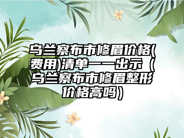 乌兰察布市修眉价格(费用)清单一一出示（乌兰察布市修眉整形价格高吗）