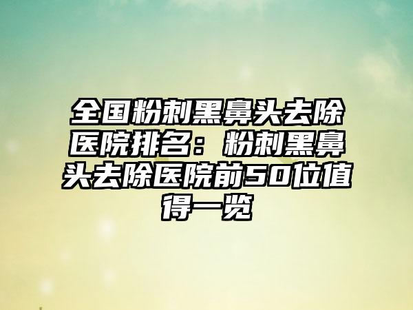 全国粉刺黑鼻头去除医院排名：粉刺黑鼻头去除医院前50位值得一览