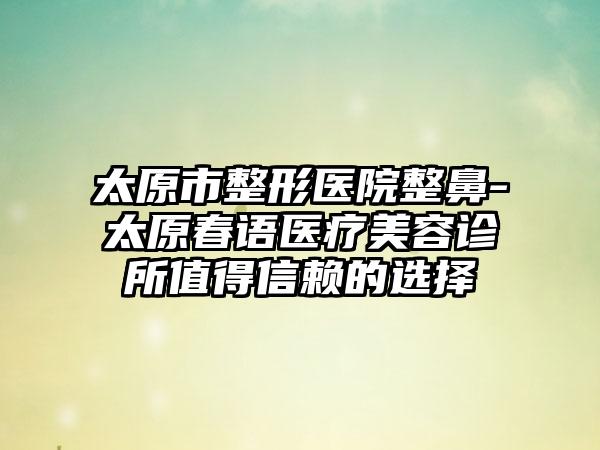 太原市整形医院整鼻-太原春语医疗美容诊所值得信赖的选择