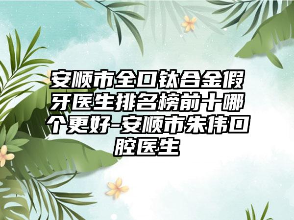 安顺市全口钛合金假牙医生排名榜前十哪个更好-安顺市朱伟口腔医生