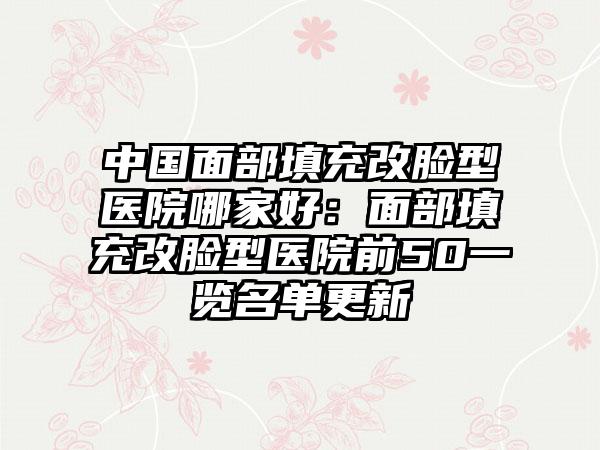 中国面部填充改脸型医院哪家好：面部填充改脸型医院前50一览名单更新