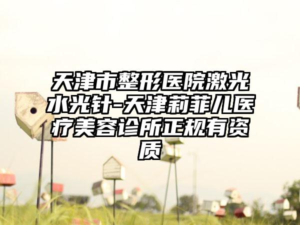 天津市整形医院激光水光针-天津莉菲儿医疗美容诊所正规有资质