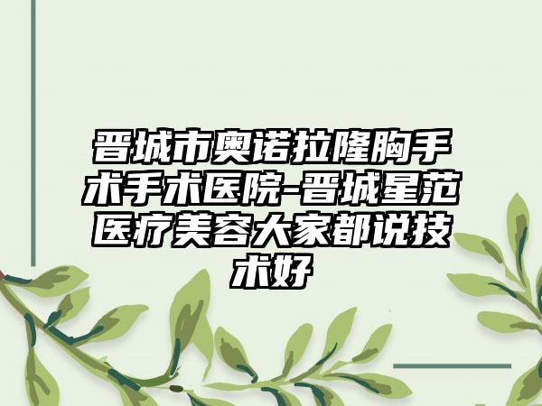 晋城市奥诺拉隆胸手术手术医院-晋城星范医疗美容大家都说技术好