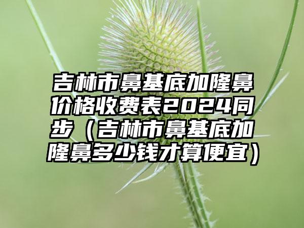 吉林市鼻基底加隆鼻价格收费表2024同步（吉林市鼻基底加隆鼻多少钱才算便宜）