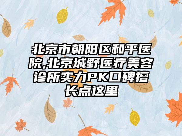 北京市朝阳区和平医院,北京城野医疗美容诊所实力PK口碑擅长点这里